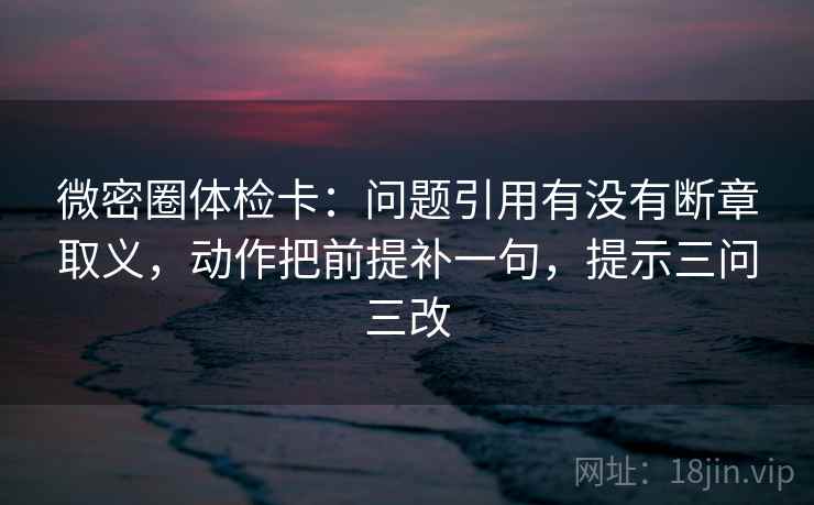 微密圈体检卡：问题引用有没有断章取义，动作把前提补一句，提示三问三改