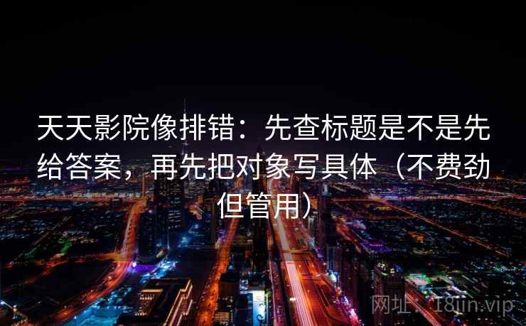 天天影院像排错：先查标题是不是先给答案，再先把对象写具体（不费劲但管用）