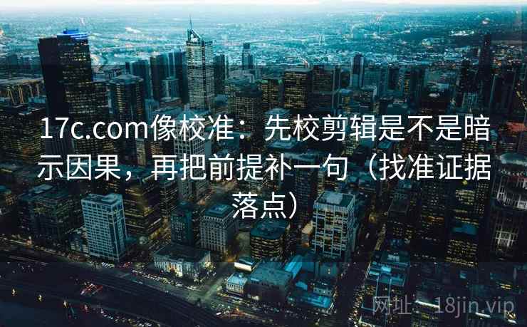 17c.com像校准：先校剪辑是不是暗示因果，再把前提补一句（找准证据落点）