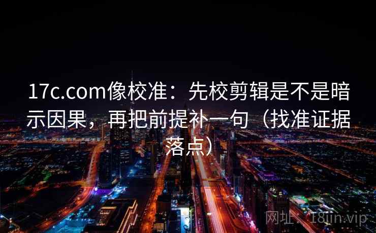 17c.com像校准：先校剪辑是不是暗示因果，再把前提补一句（找准证据落点）