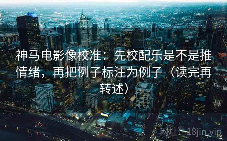 神马电影像校准：先校配乐是不是推情绪，再把例子标注为例子（读完再转述）