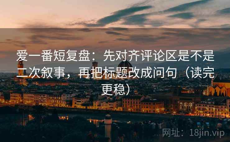 爱一番短复盘：先对齐评论区是不是二次叙事，再把标题改成问句（读完更稳）