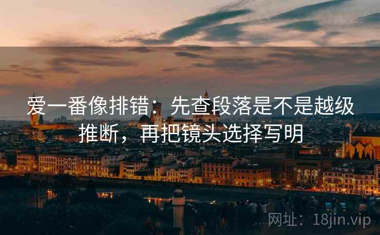 爱一番像排错：先查段落是不是越级推断，再把镜头选择写明