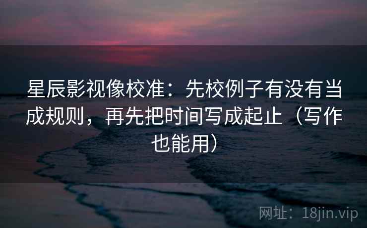 星辰影视像校准：先校例子有没有当成规则，再先把时间写成起止（写作也能用）