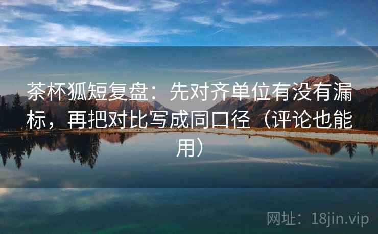 茶杯狐短复盘：先对齐单位有没有漏标，再把对比写成同口径（评论也能用）