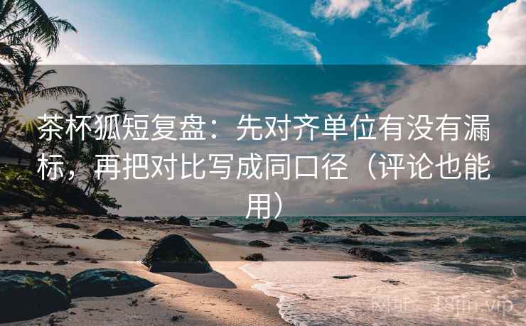 茶杯狐短复盘：先对齐单位有没有漏标，再把对比写成同口径（评论也能用）