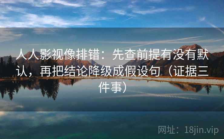 人人影视像排错：先查前提有没有默认，再把结论降级成假设句（证据三件事）