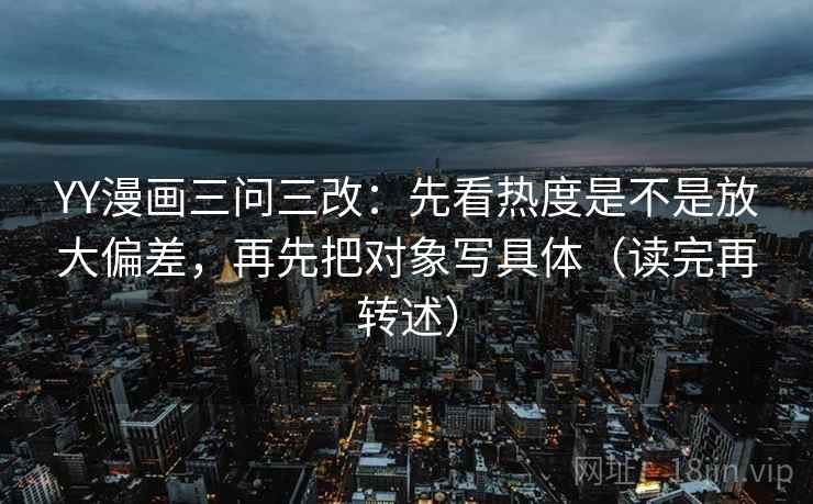 YY漫画三问三改：先看热度是不是放大偏差，再先把对象写具体（读完再转述）