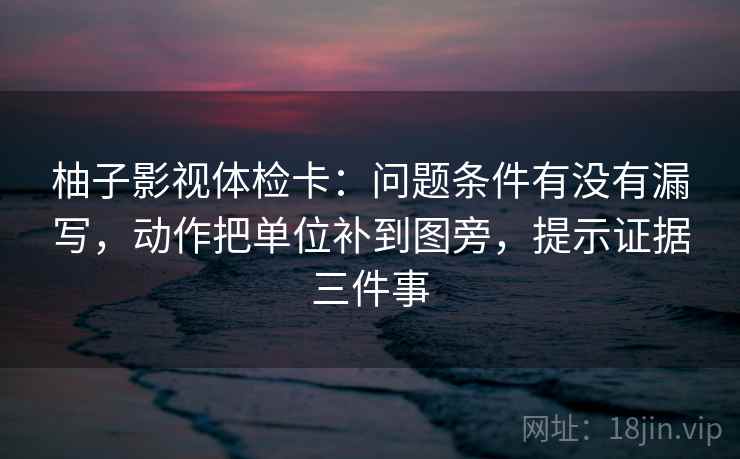 柚子影视体检卡：问题条件有没有漏写，动作把单位补到图旁，提示证据三件事
