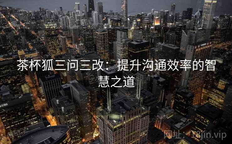 茶杯狐三问三改:提升沟通效率的智慧之道 茶杯狐三问三改:提升沟通效率的智慧之道