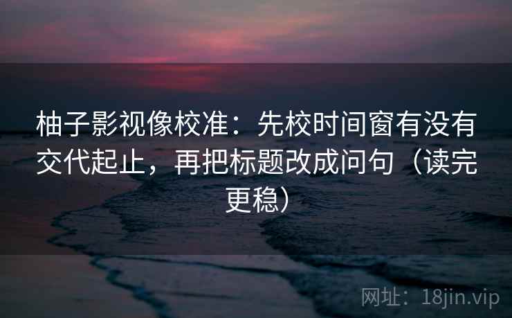 柚子影视像校准:先校时间窗有没有交代起止,再把标题改成问句(读完更稳) 柚子影视像校准:先校时间窗有没有交代起止,再把标题改成问句(读完更稳)