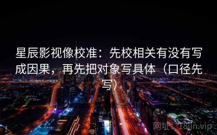 星辰影视像校准:先校相关有没有写成因果,再先把对象写具体(口径先写) 星辰影视像校准:先校相关有没有写成因果,再先把对象写具体(口径先写)