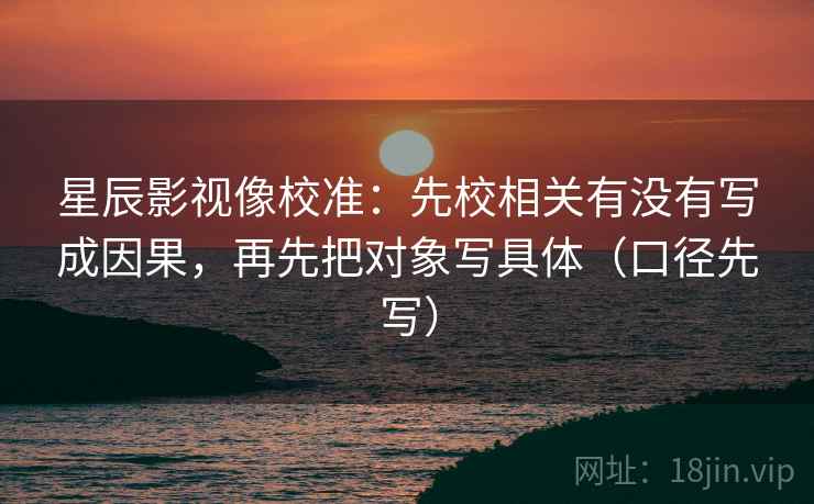 星辰影视像校准:先校相关有没有写成因果,再先把对象写具体(口径先写) 星辰影视像校准:先校相关有没有写成因果,再先把对象写具体(口径先写)