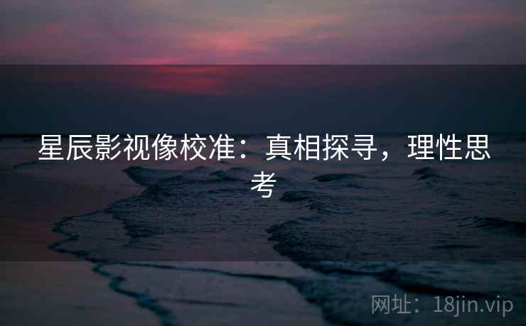 星辰影视像校准：真相探寻，理性思考