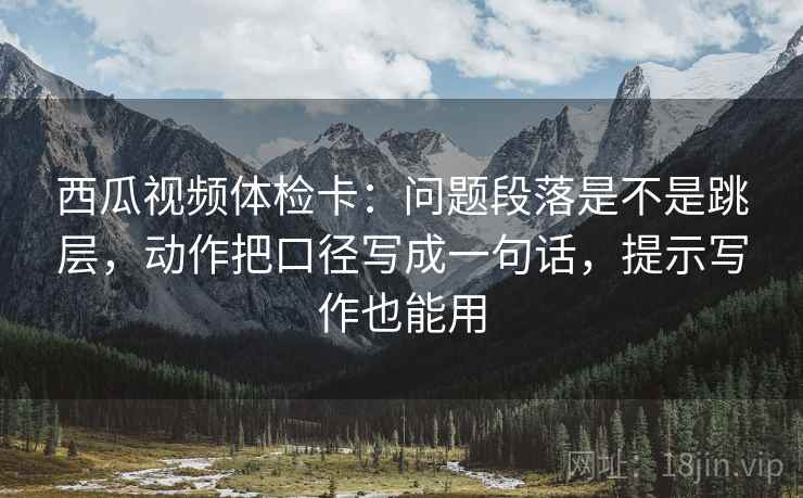 西瓜视频体检卡:问题段落是不是跳层,动作把口径写成一句话,提示写作也能用 西瓜视频体检卡:问题段落是不是跳层,动作把口径写成一句话,提示写作也能用
