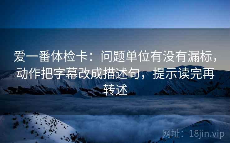爱一番体检卡:问题单位有没有漏标,动作把字幕改成描述句,提示读完再转述 爱一番体检卡:问题单位有没有漏标,动作把字幕改成描述句,提示读完再转述