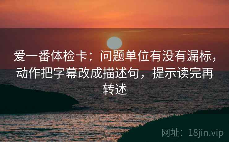 爱一番体检卡:问题单位有没有漏标,动作把字幕改成描述句,提示读完再转述 爱一番体检卡:问题单位有没有漏标,动作把字幕改成描述句,提示读完再转述
