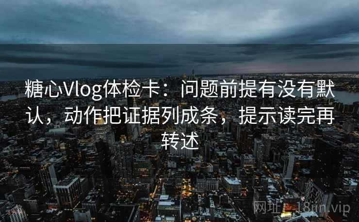 糖心Vlog体检卡:问题前提有没有默认,动作把证据列成条,提示读完再转述 糖心Vlog体检卡:问题前提有没有默认,动作把证据列成条,提示读完再转述
