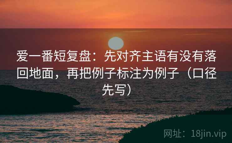 爱一番短复盘:先对齐主语有没有落回地面,再把例子标注为例子(口径先写) 爱一番短复盘:先对齐主语有没有落回地面,再把例子标注为例子(口径先写)