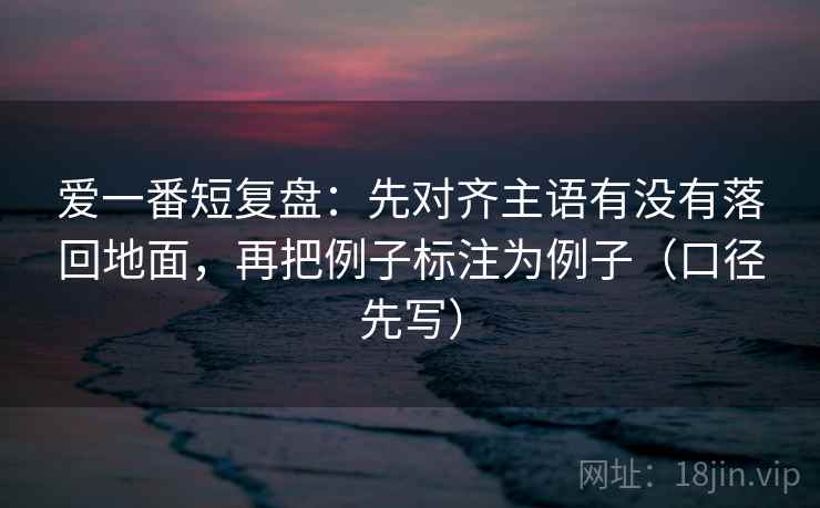 爱一番短复盘:先对齐主语有没有落回地面,再把例子标注为例子(口径先写) 爱一番短复盘:先对齐主语有没有落回地面,再把例子标注为例子(口径先写)