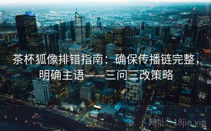 茶杯狐像排错指南:确保传播链完整,明确主语——三问三改策略 茶杯狐像排错指南:确保传播链完整,明确主语——三问三改策略