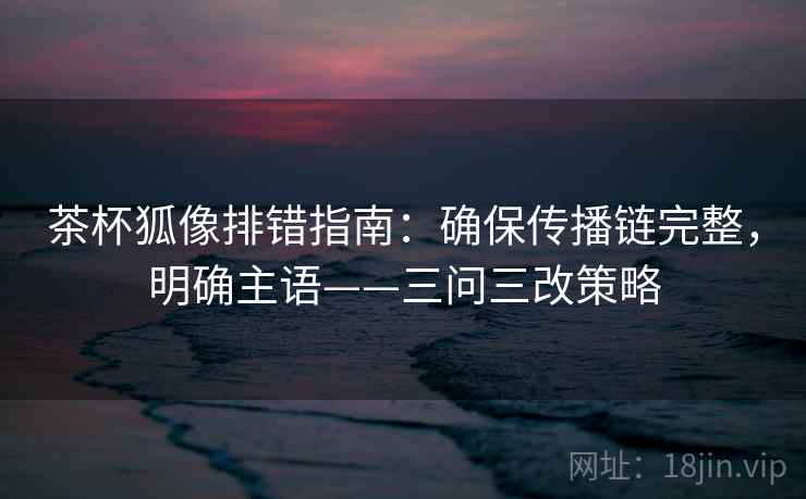 茶杯狐像排错指南:确保传播链完整,明确主语——三问三改策略 茶杯狐像排错指南:确保传播链完整,明确主语——三问三改策略
