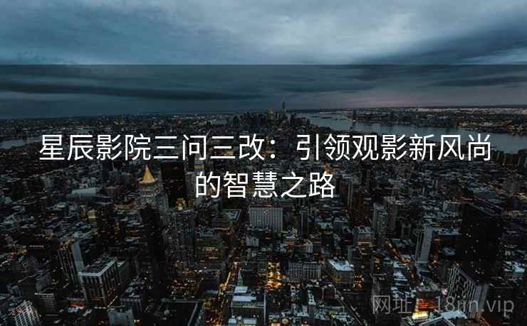 星辰影院三问三改:引领观影新风尚的智慧之路 星辰影院三问三改:引领观影新风尚的智慧之路