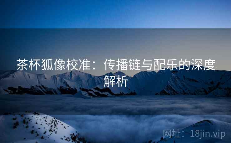 茶杯狐像校准:传播链与配乐的深度解析 茶杯狐像校准:传播链与配乐的深度解析