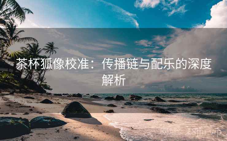 茶杯狐像校准:传播链与配乐的深度解析 茶杯狐像校准:传播链与配乐的深度解析