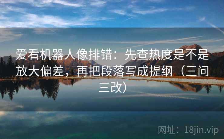 爱看机器人像排错:先查热度是不是放大偏差,再把段落写成提纲(三问三改) 爱看机器人像排错:先查热度是不是放大偏差,再把段落写成提纲(三问三改)