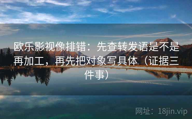 欧乐影视像排错:先查转发语是不是再加工,再先把对象写具体(证据三件事) 欧乐影视像排错:先查转发语是不是再加工,再先把对象写具体(证据三件事)