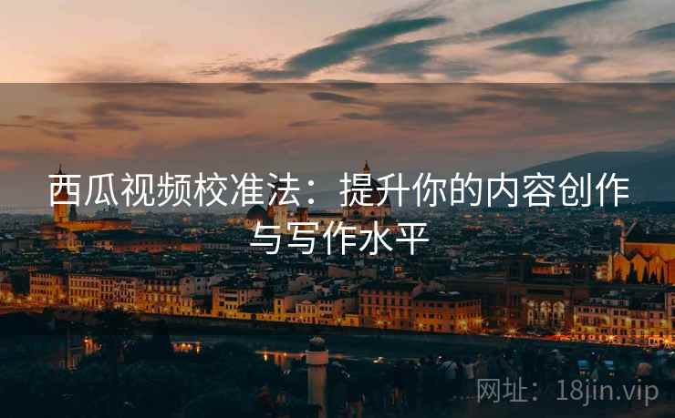 西瓜视频校准法:提升你的内容创作与写作水平 西瓜视频校准法:提升你的内容创作与写作水平
