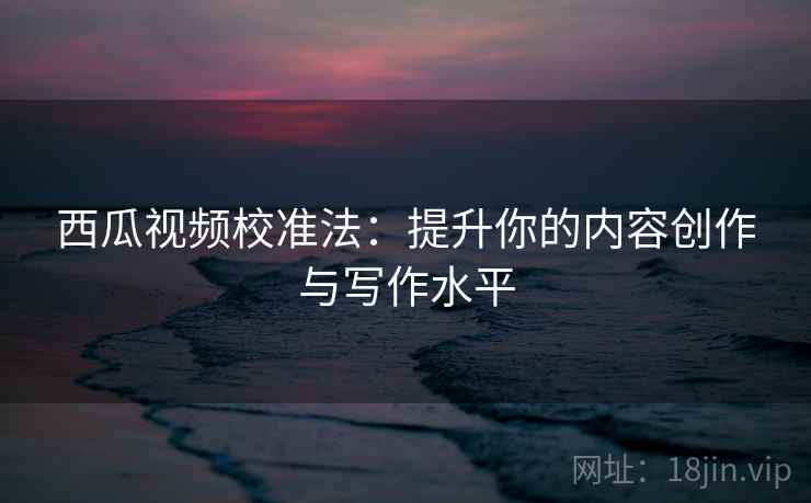 西瓜视频校准法:提升你的内容创作与写作水平 西瓜视频校准法:提升你的内容创作与写作水平