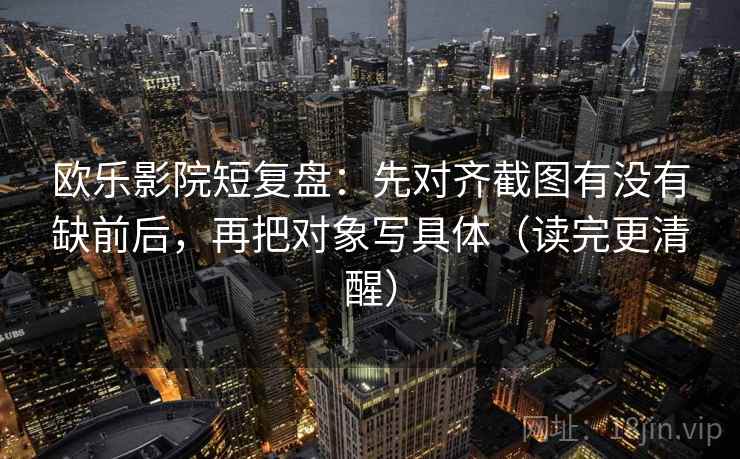 欧乐影院短复盘:先对齐截图有没有缺前后,再把对象写具体(读完更清醒) 欧乐影院短复盘:先对齐截图有没有缺前后,再把对象写具体(读完更清醒)