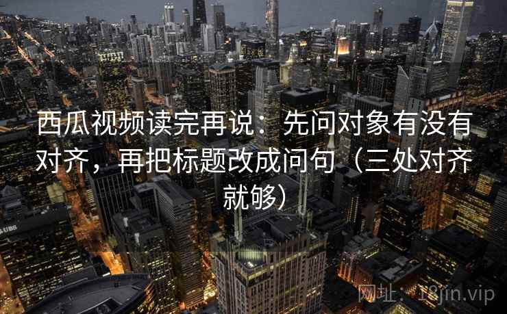 西瓜视频读完再说:先问对象有没有对齐,再把标题改成问句(三处对齐就够) 西瓜视频读完再说:先问对象有没有对齐,再把标题改成问句(三处对齐就够)