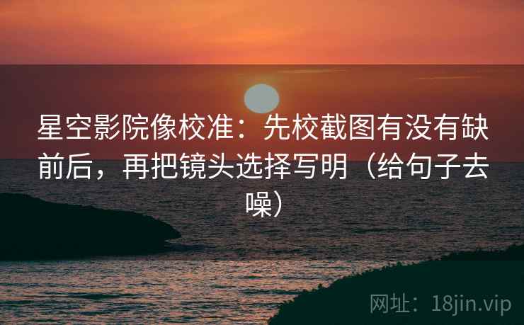 星空影院像校准：先校截图有没有缺前后，再把镜头选择写明（给句子去噪）