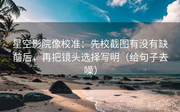 星空影院像校准：先校截图有没有缺前后，再把镜头选择写明（给句子去噪）