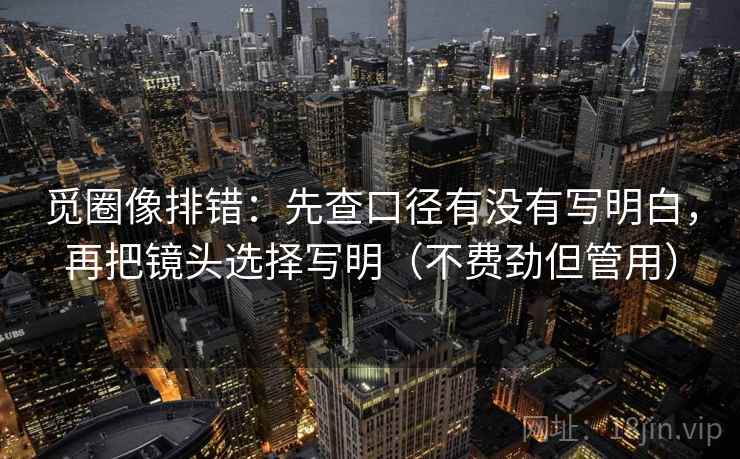 觅圈像排错:先查口径有没有写明白,再把镜头选择写明(不费劲但管用) 觅圈像排错:先查口径有没有写明白,再把镜头选择写明(不费劲但管用)
