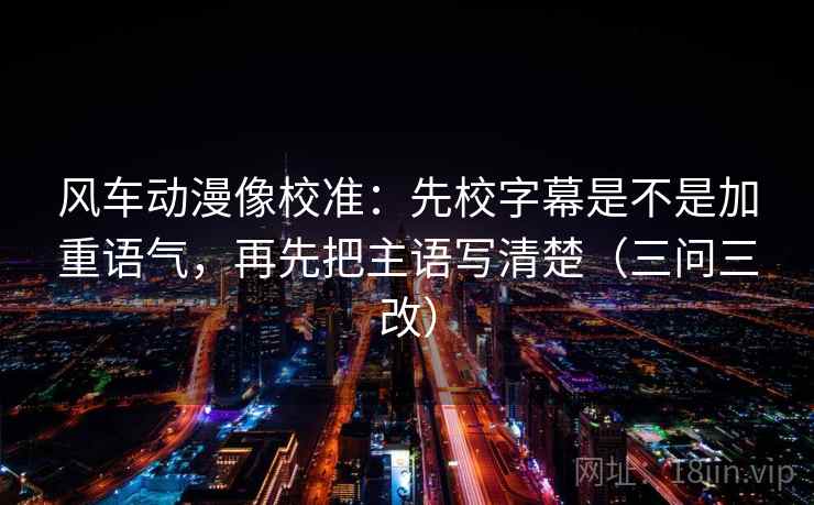 风车动漫像校准:先校字幕是不是加重语气,再先把主语写清楚(三问三改) 风车动漫像校准:先校字幕是不是加重语气,再先把主语写清楚(三问三改)