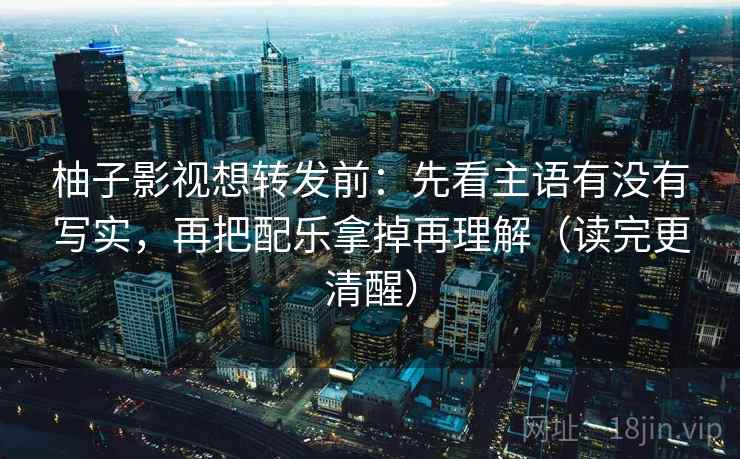 柚子影视想转发前:先看主语有没有写实,再把配乐拿掉再理解(读完更清醒) 柚子影视想转发前:先看主语有没有写实,再把配乐拿掉再理解(读完更清醒)