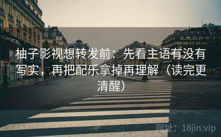 柚子影视想转发前:先看主语有没有写实,再把配乐拿掉再理解(读完更清醒) 柚子影视想转发前:先看主语有没有写实,再把配乐拿掉再理解(读完更清醒)