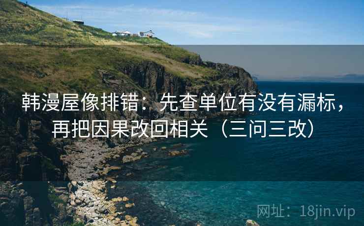 韩漫屋像排错:先查单位有没有漏标,再把因果改回相关(三问三改) 韩漫屋像排错:先查单位有没有漏标,再把因果改回相关(三问三改)