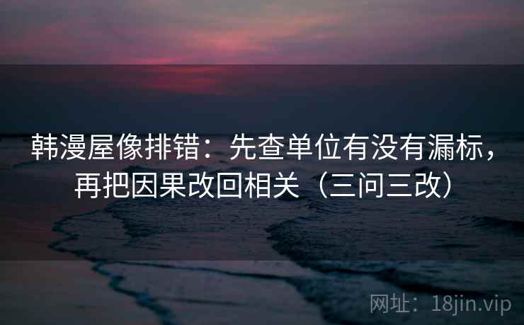 韩漫屋像排错:先查单位有没有漏标,再把因果改回相关(三问三改) 韩漫屋像排错:先查单位有没有漏标,再把因果改回相关(三问三改)