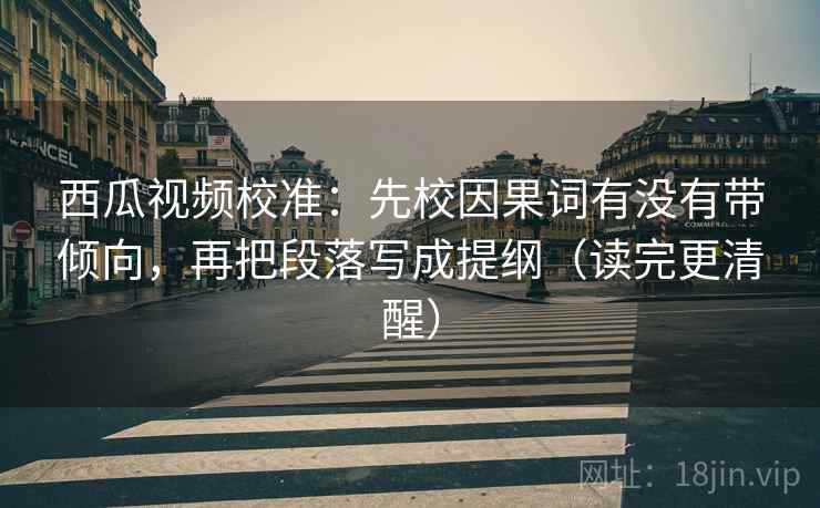 西瓜视频校准：先校因果词有没有带倾向，再把段落写成提纲（读完更清醒）