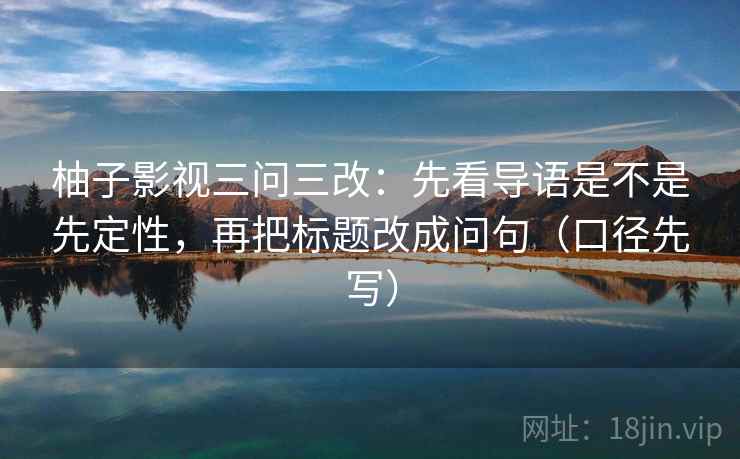 柚子影视三问三改:先看导语是不是先定性,再把标题改成问句(口径先写) 柚子影视三问三改:先看导语是不是先定性,再把标题改成问句(口径先写)
