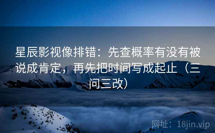 星辰影视像排错：先查概率有没有被说成肯定，再先把时间写成起止（三问三改）