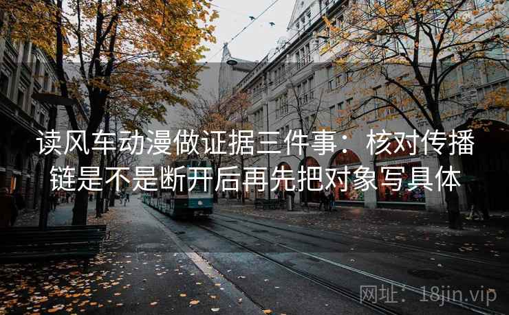读风车动漫做证据三件事：核对传播链是不是断开后再先把对象写具体