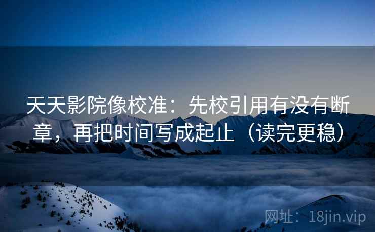 天天影院像校准：先校引用有没有断章，再把时间写成起止（读完更稳）