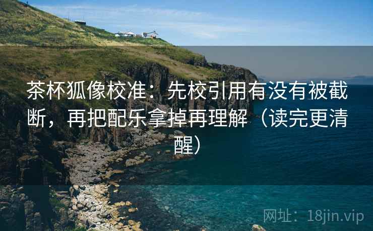 茶杯狐像校准：先校引用有没有被截断，再把配乐拿掉再理解（读完更清醒）