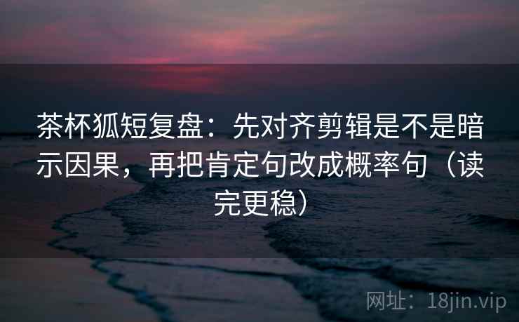 茶杯狐短复盘：先对齐剪辑是不是暗示因果，再把肯定句改成概率句（读完更稳）